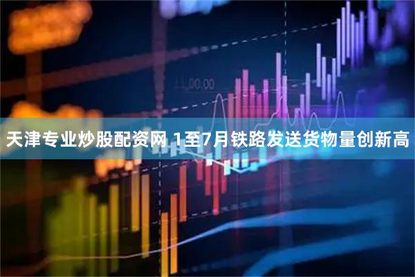 天津专业炒股配资网 1至7月铁路发送货物量创新高