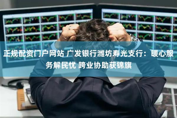 正规配资门户网站 广发银行潍坊寿光支行：暖心服务解民忧 跨业协助获锦旗