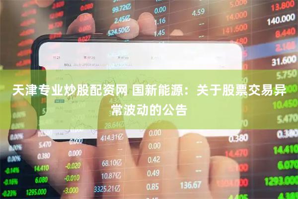 天津专业炒股配资网 国新能源：关于股票交易异常波动的公告