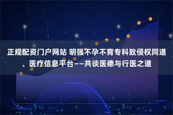 正规配资门户网站 明强不孕不育专科致侵权同道、医疗信息平台——共谈医德与行医之道