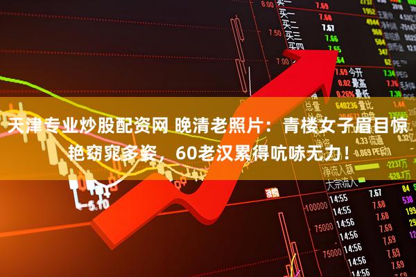 天津专业炒股配资网 晚清老照片：青楼女子眉目惊艳窈窕多姿，60老汉累得吭哧无力！