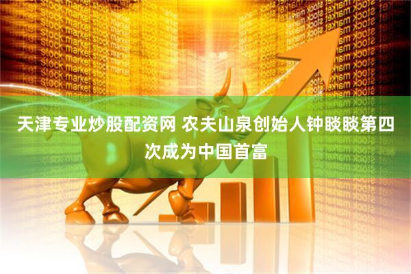 天津专业炒股配资网 农夫山泉创始人钟睒睒第四次成为中国首富