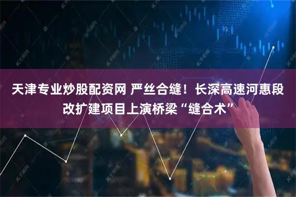 天津专业炒股配资网 严丝合缝！长深高速河惠段改扩建项目上演桥梁“缝合术”