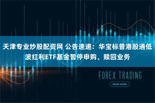天津专业炒股配资网 公告速递：华宝标普港股通低波红利ETF基金暂停申购、赎回业务