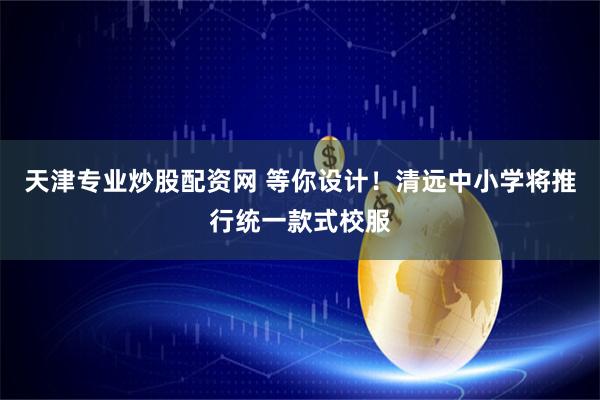 天津专业炒股配资网 等你设计！清远中小学将推行统一款式校服