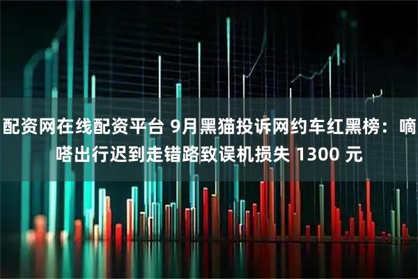 配资网在线配资平台 9月黑猫投诉网约车红黑榜：嘀嗒出行迟到走错路致误机损失 1300 元