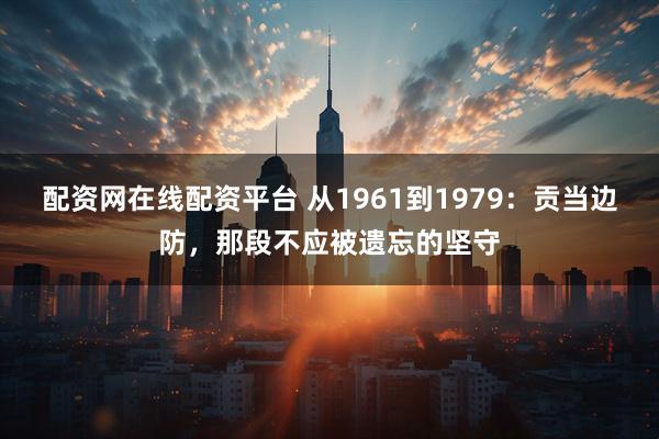 配资网在线配资平台 从1961到1979：贡当边防，那段不应被遗忘的坚守