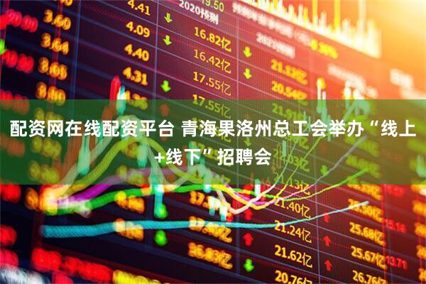 配资网在线配资平台 青海果洛州总工会举办“线上+线下”招聘会