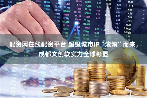 配资网在线配资平台 超级城市IP“滚滚”而来，成都文创软实力全球彰显