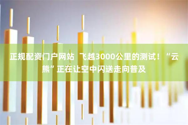 正规配资门户网站  飞越3000公里的测试！“云熊”正在让空中闪送走向普及