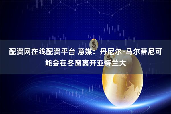 配资网在线配资平台 意媒：丹尼尔-马尔蒂尼可能会在冬窗离开亚特兰大