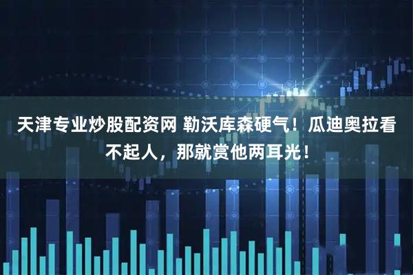 天津专业炒股配资网 勒沃库森硬气！瓜迪奥拉看不起人，那就赏他两耳光！