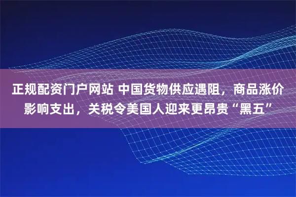 正规配资门户网站 中国货物供应遇阻，商品涨价影响支出，关税令美国人迎来更昂贵“黑五”