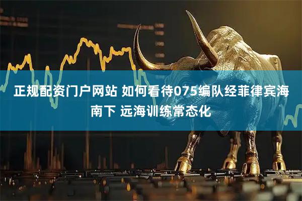 正规配资门户网站 如何看待075编队经菲律宾海南下 远海训练常态化