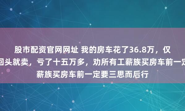 股市配资官网网址 我的房车花了36.8万，仅开去海南一趟回头就卖，亏了十五万多，劝所有工薪族买房车前一定要三思而后行