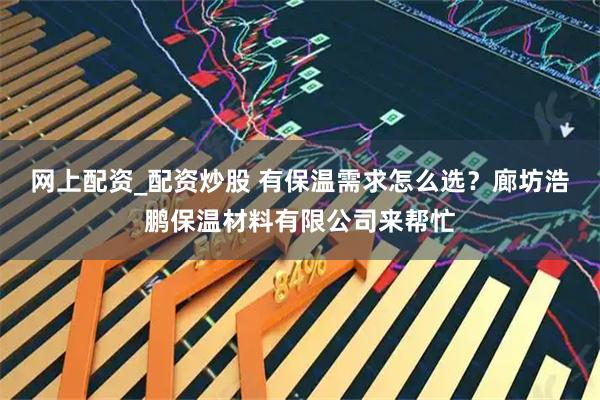 网上配资_配资炒股 有保温需求怎么选？廊坊浩鹏保温材料有限公司来帮忙