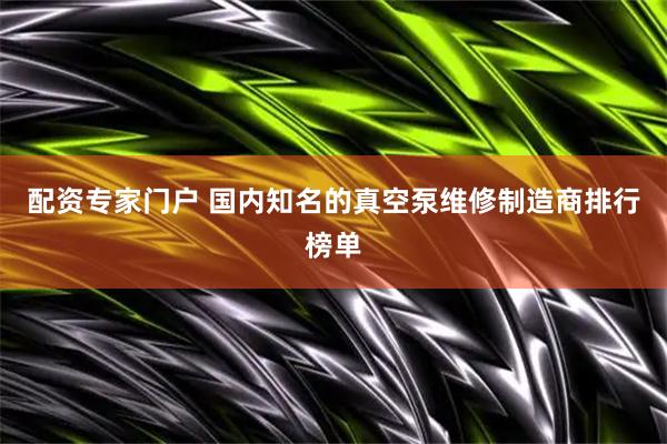 配资专家门户 国内知名的真空泵维修制造商排行榜单