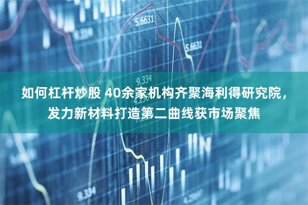 如何杠杆炒股 40余家机构齐聚海利得研究院，发力新材料打造第二曲线获市场聚焦