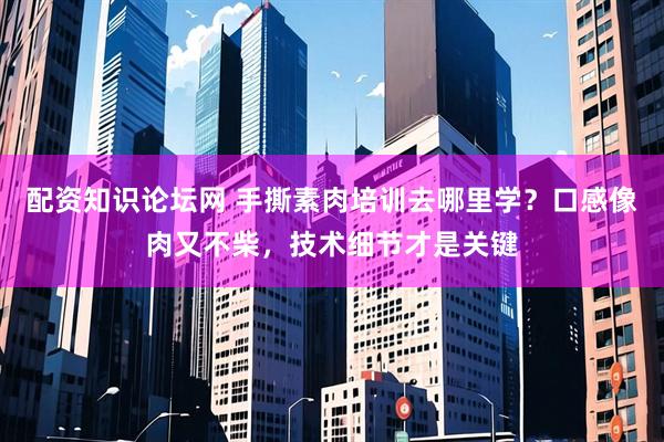 配资知识论坛网 手撕素肉培训去哪里学?口感像肉又不柴,技术细节才是关键