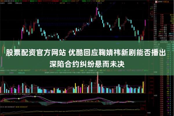 股票配资官方网站 优酷回应鞠婧祎新剧能否播出 深陷合约纠纷悬而未决