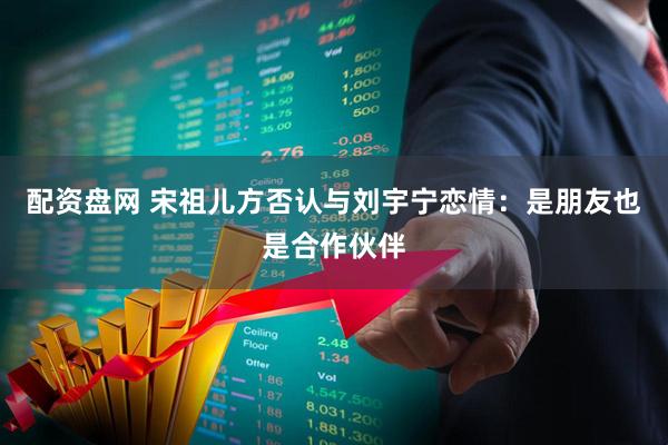 配资盘网 宋祖儿方否认与刘宇宁恋情：是朋友也是合作伙伴