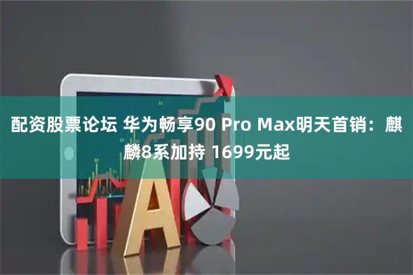 配资股票论坛 华为畅享90 Pro Max明天首销：麒麟8系加持 1699元起