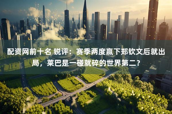 配资网前十名 锐评：赛季两度赢下郑钦文后就出局，莱巴是一碰就碎的世界第二？