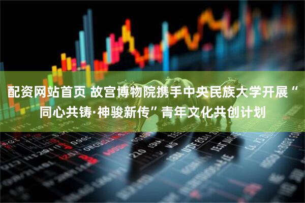 配资网站首页 故宫博物院携手中央民族大学开展“同心共铸·神骏新传”青年文化共创计划