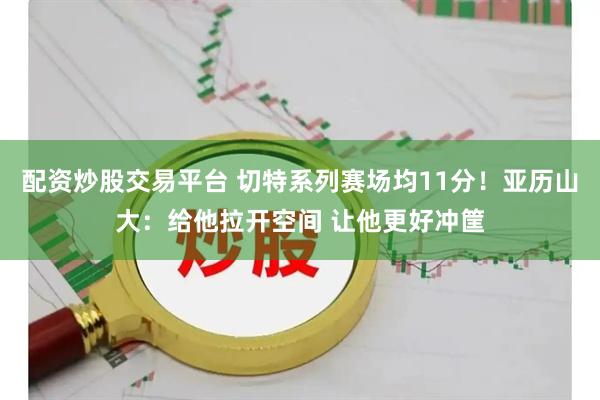 配资炒股交易平台 切特系列赛场均11分！亚历山大：给他拉开空间 让他更好冲筐