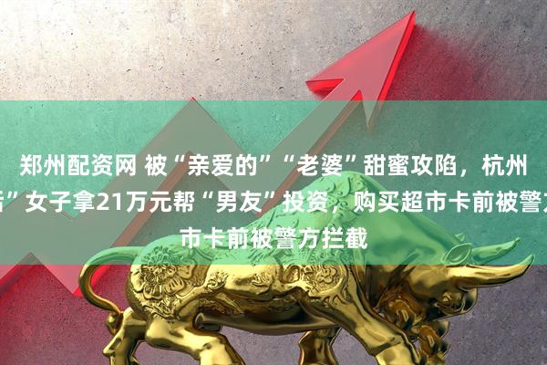 郑州配资网 被“亲爱的”“老婆”甜蜜攻陷，杭州“70后”女子拿21万元帮“男友”投资，购买超市卡前被警方拦截